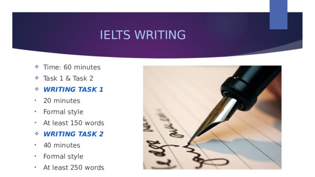 IELTS WRITING Time: 60 minutes Task 1 & Task 2 WRITING TASK 1 20 minutes Formal style At least 150 words WRITING TASK 2 40 minutes Formal style At least 250 words 