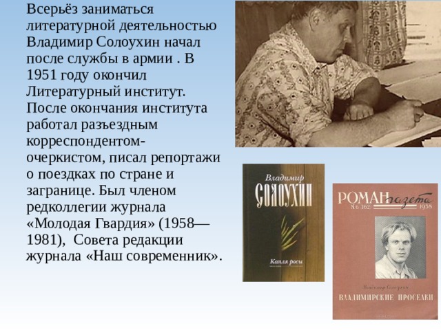 Всерьёз заниматься литературной деятельностью Владимир Солоухин начал после службы в армии . В 1951 году окончил Литературный институт. После окончания института работал разъездным корреспондентом-очеркистом, писал репортажи о поездках по стране и загранице. Был членом редколлегии журнала «Молодая Гвардия» (1958—1981), Совета редакции журнала «Наш современник».   