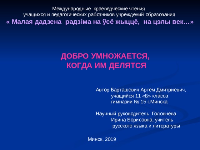 Международные краеведческие чтения учащихся и педагогических работников учреждений образования « Малая дадзена радз i ма на ўсё жыццё, на цэлы век…»  ДОБРО УМНОЖАЕТСЯ, КОГДА ИМ ДЕЛЯТСЯ Автор Барташевич Артём Дмитриевич,  учащийся 11 «Б» класса  гимназии № 15 г.Минска Научный руководитель Головнёва  Ирина Борисовна, учитель  русского языка и литературы Минск, 2019 