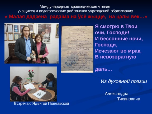 Международные краеведческие чтения учащихся и педагогических работников учреждений образования « Малая дадзена радз i ма на ўсё жыццё, на цэлы век…»  Я смотрю в Твои очи, Господи! И бессонные ночи, Господи, Исчезают во мрак, В невозвратную  даль…   Из духовной поэзии  Александра  Тихановича Встреча с Ядвигой Поплавской 