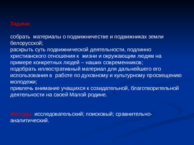 Задачи : собрать материалы о подвижничестве и подвижниках земли белорусской; раскрыть суть подвижнической деятельности, подлинно христианского отношения к жизни и окружающим людям на примере конкретных людей – наших современников; подобрать иллюстративный материал для дальнейшего его использования в работе по духовному и культурному просвещению молодежи; привлечь внимание учащихся к созидательной, благотворительной деятельности на своей Малой родине. Методы : исследовательский; поисковый; сравнительно-аналитический. 