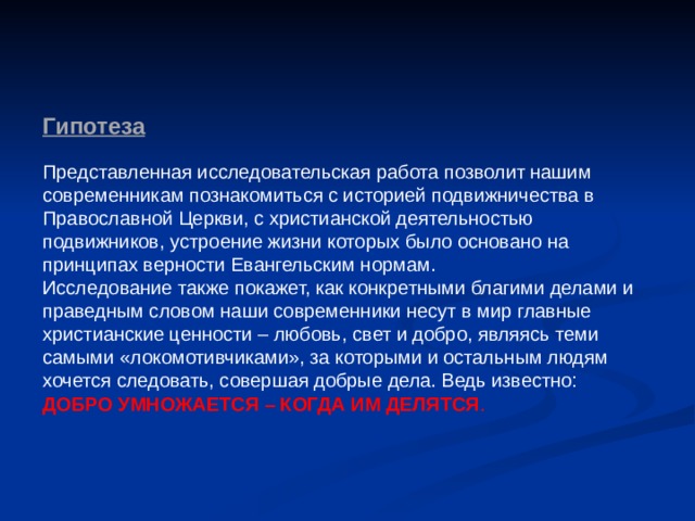 Гипотеза   Представленная исследовательская работа позволит нашим современникам познакомиться с историей подвижничества в Православной Церкви, с христианской деятельностью подвижников, устроение жизни которых было основано на принципах верности Евангельским нормам. Исследование также покажет, как конкретными благими делами и праведным словом наши современники несут в мир главные христианские ценности – любовь, свет и добро, являясь теми самыми «локомотивчиками», за которыми и остальным людям хочется следовать, совершая добрые дела. Ведь известно: ДОБРО УМНОЖАЕТСЯ – КОГДА ИМ ДЕЛЯТСЯ . 