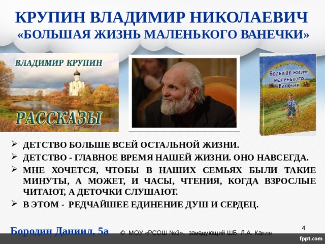 КРУПИН ВЛАДИМИР НИКОЛАЕВИЧ  «БОЛЬШАЯ ЖИЗНЬ МАЛЕНЬКОГО ВАНЕЧКИ» ДЕТСТВО БОЛЬШЕ ВСЕЙ ОСТАЛЬНОЙ ЖИЗНИ. ДЕТСТВО - ГЛАВНОЕ ВРЕМЯ НАШЕЙ ЖИЗНИ. ОНО НАВСЕГДА. МНЕ ХОЧЕТСЯ, ЧТОБЫ В НАШИХ СЕМЬЯХ БЫЛИ ТАКИЕ МИНУТЫ, А МОЖЕТ, И ЧАСЫ, ЧТЕНИЯ, КОГДА ВЗРОСЛЫЕ ЧИТАЮТ, А ДЕТОЧКИ СЛУШАЮТ. В ЭТОМ - РЕДЧАЙШЕЕ ЕДИНЕНИЕ ДУШ И СЕРДЕЦ. Бородин Даниил, 5а  © МОУ «РСОШ №3», заведующий ШБ Л.А. Капля 