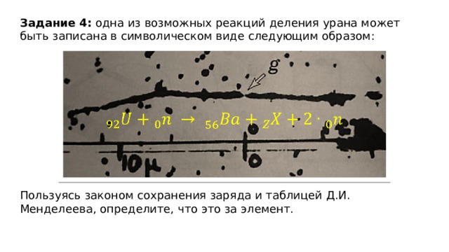 Задание 4: одна из возможных реакций деления урана может быть записана в символическом виде следующим образом:   Пользуясь законом сохранения заряда и таблицей Д.И. Менделеева, определите, что это за элемент. 