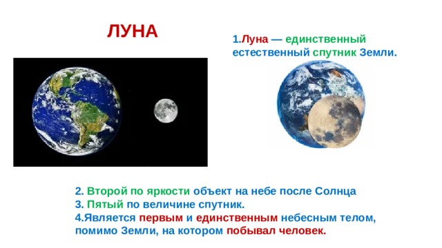ЛУНА 1. Луна — единственный естественный спутник Земли. 2. Второй по яркости объект на небе после Солнца 3. Пятый по величине спутник. 4.Является первым и единственным небесным телом, помимо Земли, на котором побывал человек. 