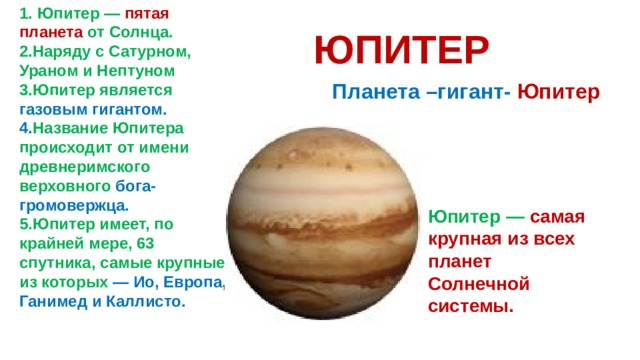 1. Юпитер — пятая планета от Солнца. 2.Наряду с Сатурном, Ураном и Нептуном 3.Юпитер является газовым гигантом. 4. Название Юпитера происходит от имени древнеримского верховного бога-громовержца. 5.Юпитер имеет, по крайней мере, 63 спутника, самые крупные из которых — Ио, Европа, Ганимед и Каллисто. ЮПИТЕР  Планета –гигант- Юпитер Юпитер — самая крупная из всех планет Солнечной системы. 