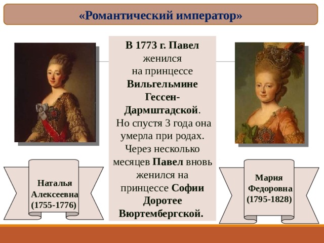 «Романтический император» В 1773 г. Павел женился на принцессе Вильгельмине Гессен-Дармштадской .  Но спустя 3 года она умерла при родах. Через несколько месяцев Павел вновь женился на принцессе Софии Доротее Вюртембергской.   Наталья  Алексеевна (1755-1776) Мария  Федоровна (1795-1828)  