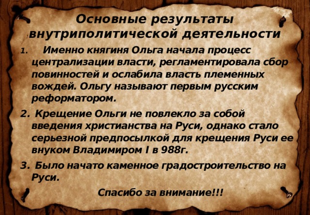 Основные результаты внутриполитической деятельности   Именно княгиня Ольга начала процесс централизации власти, регламентировала сбор повинностей и ослабила власть племенных вождей. Ольгу называют первым русским реформатором.  Крещение Ольги не повлекло за собой введения христианства на Руси, однако стало серьезной предпосылкой для крещения Руси ее внуком Владимиром I в 988г.  Было начато каменное градостроительство на Руси.  Спасибо за внимание!!! 