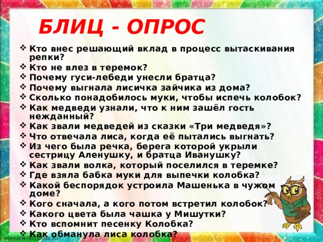 БЛИЦ - ОПРОС  Кто внес решающий вклад в процесс вытаскивания репки? Кто не влез в теремок? Почему гуси-лебеди унесли братца? Почему выгнала лисичка зайчика из дома? Сколько понадобилось муки, чтобы испечь колобок? Как медведи узнали, что к ним зашёл гость нежданный? Как звали медведей из сказки «Три медведя»? Что отвечала лиса, когда её пытались выгнать? Из чего была речка, берега которой укрыли сестрицу Аленушку, и братца Иванушку? Как звали волка, который поселился в теремке? Где взяла бабка муки для выпечки колобка? Какой беспорядок устроила Машенька в чужом доме? Кого сначала, а кого потом встретил колобок? Какого цвета была чашка у Мишутки? Кто вспомнит песенку Колобка? Как обманула лиса колобка? 