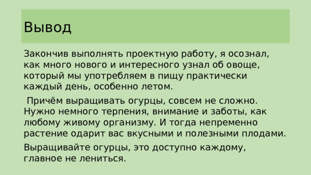 Вывод Закончив выполнять проектную работу, я осознал, как много нового и интересного узнал об овоще, который мы употребляем в пищу практически каждый день, особенно летом.  Причём выращивать огурцы, совсем не сложно. Нужно немного терпения, внимание и заботы, как любому живому организму. И тогда непременно растение одарит вас вкусными и полезными плодами. Выращивайте огурцы, это доступно каждому, главное не лениться. 
