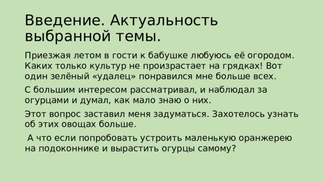Введение. Актуальность выбранной темы. Приезжая летом в гости к бабушке любуюсь её огородом. Каких только культур не произрастает на грядках! Вот один зелёный «удалец» понравился мне больше всех. С большим интересом рассматривал, и наблюдал за огурцами и думал, как мало знаю о них. Этот вопрос заставил меня задуматься. Захотелось узнать об этих овощах больше.  А что если попробовать устроить маленькую оранжерею на подоконнике и вырастить огурцы самому? 