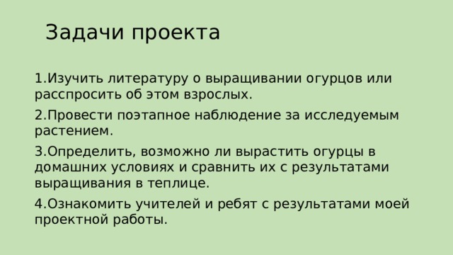 Задачи проекта   1.Изучить литературу о выращивании огурцов или расспросить об этом взрослых. 2.Провести поэтапное наблюдение за исследуемым растением. 3.Определить, возможно ли вырастить огурцы в домашних условиях и сравнить их с результатами выращивания в теплице. 4.Ознакомить учителей и ребят с результатами моей проектной работы. 