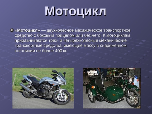 Мотоцикл   «Мотоцикл»  — двухколесное механическое транспортное средство с боковым прицепом или без него. К мотоциклам приравниваются трех- и четырехколесные механические транспортные средства, имеющие массу в снаряженном состоянии не более 400 кг.  