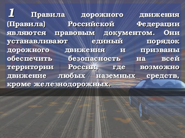 1 Правила дорожного движения (Правила) Российской Федерации являются правовым документом. Они устанавливают единый порядок дорожного движения и призваны обеспечить безопасность на всей территории России, где возможно движение любых наземных средств, кроме железнодорожных.  