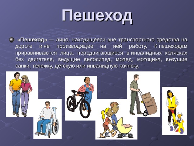 Пешеход    «Пешеход»  — лицо, находящееся вне транспортного средства на дороге и не производящее на ней работу. К пешеходам приравниваются лица, передвигающиеся в инвалидных колясках без двигателя, ведущие велосипед, мопед, мотоцикл, везущие санки, тележку, детскую или инвалидную коляску. 