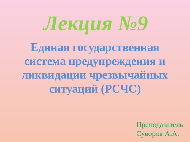 Лекция №9 Единая государственная система предупреждения и ликвидации чрезвычайных ситуаций (РСЧС) Преподаватель Суворов А.А. 