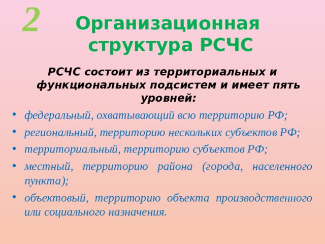 2 Организационная  структура РСЧС РСЧС состоит из территориальных и функциональных подсистем и имеет пять уровней: федеральный, охватывающий всю территорию РФ; региональный, территорию нескольких субъектов РФ; территориальный, территорию субъектов РФ; местный, территорию района (города, населенного пункта); объектовый, территорию объекта производственного или социального назначения. 