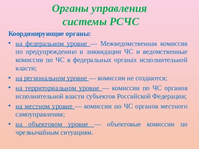 Органы управления  системы РСЧС Координирующие органы: на федеральном уровне — Межведомственная комиссия по предупреждению и ликвидации ЧС и ведомственные комиссии по ЧС в федеральных органах исполнительной власти; на региональном уровне — комиссии не создаются; на территориальном уровне — комиссии по ЧС органов исполнительной власти субъектов Российской Федерации; на местном уровне — комиссии по ЧС органов местного самоуправления; на объектовом уровне — объектовые комиссии по чрезвычайным ситуациям. 