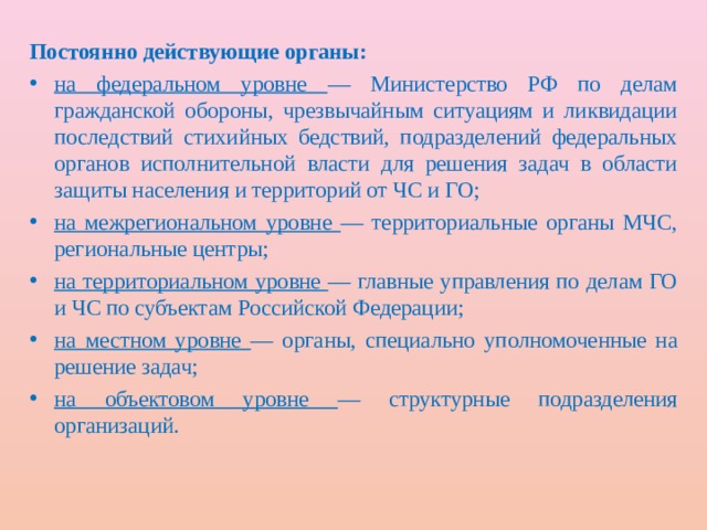 Постоянно действующие органы: на федеральном уровне — Министерство РФ по делам гражданской обороны, чрезвычайным ситуациям и ликвидации последствий стихийных бедствий, подразделений федеральных органов исполнительной власти для решения задач в области защиты населения и территорий от ЧС и ГО; на межрегиональном уровне — территориальные органы МЧС, региональные центры; на территориальном уровне — главные управления по делам ГО и ЧС по субъектам Российской Федерации; на местном уровне — органы, специально уполномоченные на решение задач; на объектовом уровне — структурные подразделения организаций. 