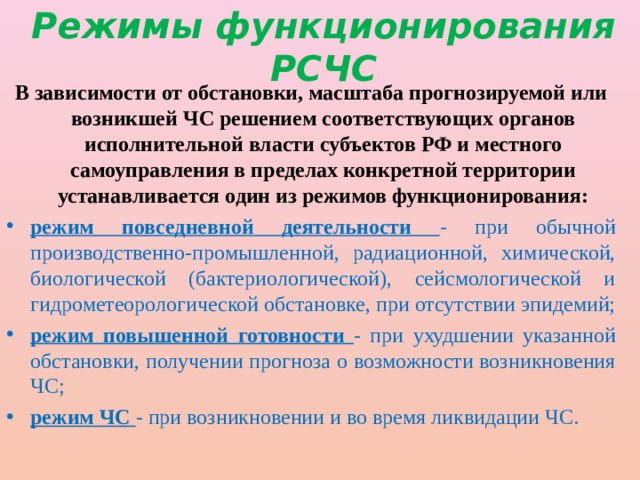 Режимы функционирования РСЧС В зависимости от обстановки, масштаба прогнозируемой или возникшей ЧС решением соответствующих органов исполнительной власти субъектов РФ и местного самоуправления в пределах конкретной территории устанавливается один из режимов функционирования: режим повседневной деятельности - при обычной производственно-промышленной, радиационной, химической, биологической (бактериологической), сейсмологической и гидрометеорологической обстановке, при отсутствии эпидемий; режим повышенной готовности - при ухудшении указанной обстановки, получении прогноза о возможности возникновения ЧС; режим ЧС - при возникновении и во время ликвидации ЧС. 