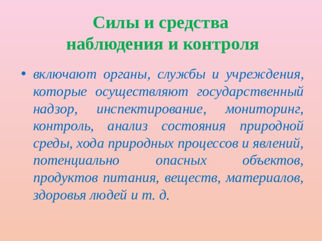 Силы и средства  наблюдения и контроля включают органы, службы и учреждения, которые осуществляют государственный надзор, инспектирование, мониторинг, контроль, анализ состояния природной среды, хода природных процессов и явлений, потенциально опасных объектов, продуктов питания, веществ, материалов, здоровья людей и т. д. 