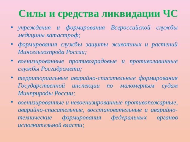 Силы и средства ликвидации ЧС учреждения и формирования Всероссийской службы медицины катастроф; формирования службы защиты животных и растений Минсельхозпрода России; военизированные противоградовые и противолавинные службы Росгидромета; территориальные аварийно-спасательные формирования Государственной инспекции по маломерным судам Минприроды России; военизированные и невоенизированные противопожарные, аварийно-спасательные, восстановительные и аварийно-технические формирования федеральных органов исполнительной власти; 