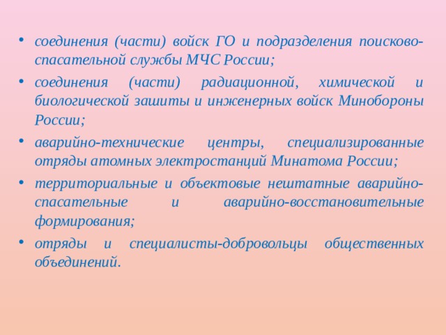 соединения (части) войск ГО и подразделения поисково-спасательной службы МЧС России; соединения (части) радиационной, химической и биологической зашиты и инженерных войск Минобороны России; аварийно-технические центры, специализированные отряды атомных электростанций Минатома России; территориальные и объектовые нештатные аварийно-спасательные и аварийно-восстановительные формирования; отряды и специалисты-добровольцы общественных объединений. 