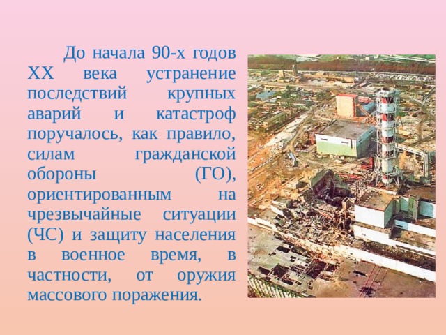  До начала 90-х годов ХХ века устранение последствий крупных аварий и катастроф поручалось, как правило, силам гражданской обороны (ГО), ориентированным на чрезвычайные ситуации (ЧС) и защиту населения в военное время, в частности, от оружия массового поражения. 