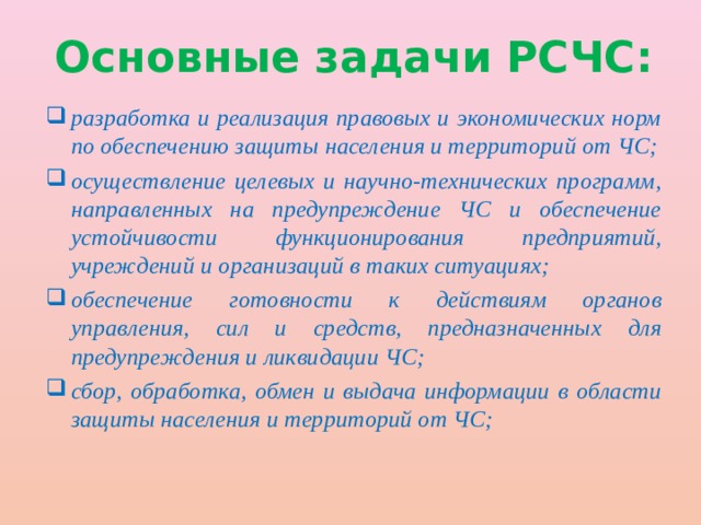 Основные задачи РСЧС: разработка и реализация правовых и экономических норм по обеспечению защиты населения и территорий от ЧС; осуществление целевых и научно-технических программ, направленных на предупреждение ЧС и обеспечение устойчивости функционирования предприятий, учреждений и организаций в таких ситуациях; обеспечение готовности к действиям органов управления, сил и средств, предназначенных для предупреждения и ликвидации ЧС; сбор, обработка, обмен и выдача информации в области защиты населения и территорий от ЧС; 