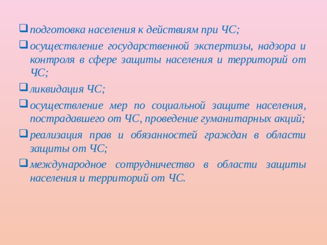 подготовка населения к действиям при ЧС; осуществление государственной экспертизы, надзора и контроля в сфере защиты населения и территорий от ЧС; ликвидация ЧС; осуществление мер по социальной защите населения, пострадавшего от ЧС, проведение гуманитарных акций; реализация прав и обязанностей граждан в области защиты от ЧС; международное сотрудничество в области защиты населения и территорий от ЧС. 