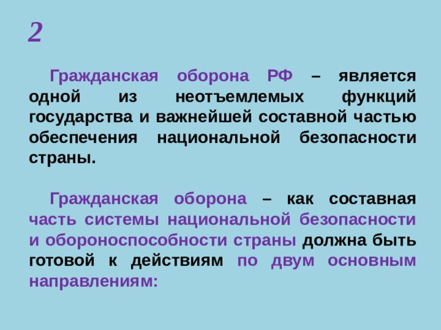 2 Гражданская оборона РФ – является одной из неотъемлемых функций государства и важнейшей составной частью обеспечения национальной безопасности страны.  Гражданская оборона – как составная часть системы национальной безопасности и обороноспособности страны  должна быть готовой к действиям по двум основным направлениям: 