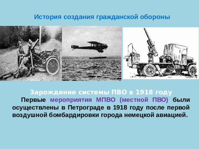  История создания гражданской обороны Зарождение системы ПВО в 1918 году Первые мероприятия МПВО (местной ПВО) были осуществлены в Петрограде в 1918 году после первой воздушной бомбардировки города немецкой авиацией.  