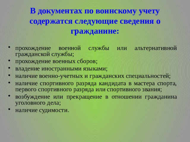 В документах по воинскому учету содержатся следующие сведения о гражданине: прохождение военной службы или альтернативной гражданской службы; прохождение военных сборов; владение иностранными языками; наличие военно-учетных и гражданских специальностей; наличие спортивного разряда кандидата в мастера спорта, первого спортивного разряда или спортивного звания; возбуждение или прекращение в отношении гражданина уголовного дела; наличие судимости. 