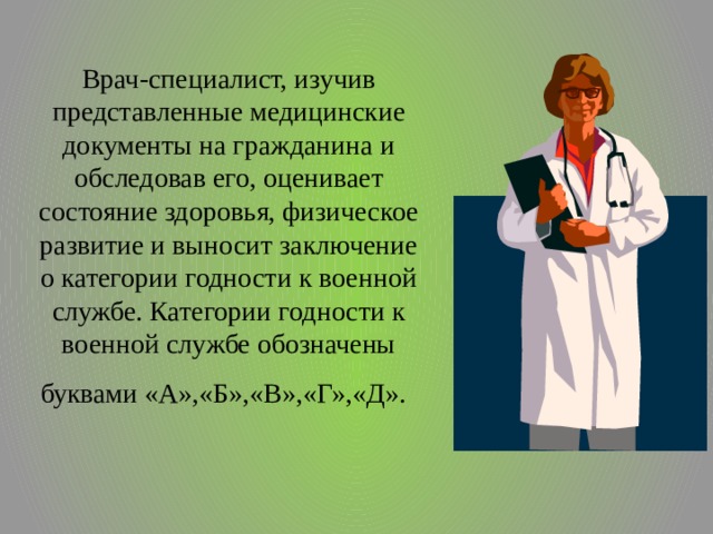 Врач-специалист, изучив представленные медицинские документы на гражданина и обследовав его, оценивает состояние здоровья, физическое развитие и выносит заключение о категории годности к военной службе. Категории годности к военной службе обозначены буквами «А»,«Б»,«В»,«Г»,«Д».  