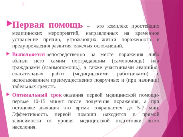 1   Первая помощь – это комплекс простейших медицинских мероприятий, направленных на временное устранение причин, угрожающих жизни пораженного и предупреждения развития тяжелых осложнений.  Выполняется  непосредственно на месте поражения либо вблизи него самим пострадавшим (самопомощь) или гражданами (взаимопомощь), а также участниками аварийно-спасательных работ (медицинскими работниками) с использованием преимущественно подручных и (при наличии) табельных средств. Оптимальный срок  оказания первой медицинской помощи- первые 10-15 минут после получения поражения, а при остановке дыхания это время сокращается до 5-7 мин. Эффективность первой помощи находится в прямой зависимости от уровня медицинской подготовки всего населения. 