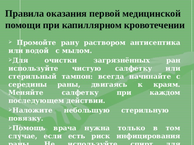 Правила оказания первой медицинской помощи при капиллярном кровотечении  Промойте рану раствором антисептика или водой с мылом. Для очистки загрязнённых ран используйте чистую салфетку или стерильный тампон: всегда начинайте с середины раны, двигаясь к краям. Меняйте салфетку при каждом последующем действии. Наложите небольшую стерильную повязку. Помощь врача нужна только в том случае, если есть риск инфицирования раны. Не используйте спирт для промывания раны 