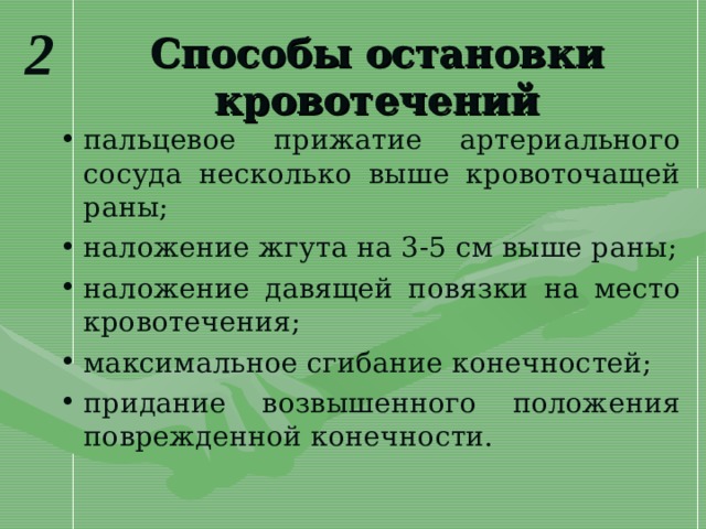 2 Способы остановки кровотечений пальцевое прижатие артериального сосуда несколько выше кровоточащей раны; наложение жгута на 3-5 см выше раны; наложение давящей повязки на место кровотечения; максимальное сгибание конечностей; придание возвышенного положения поврежденной конечности. 