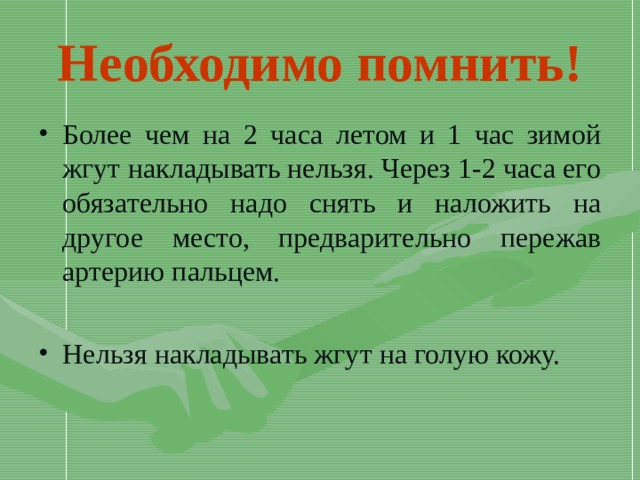 Необходимо помнить! Более чем на 2 часа летом и 1 час зимой жгут накладывать нельзя. Через 1-2 часа его обязательно надо снять и наложить на другое место, предварительно пережав артерию пальцем.  Нельзя накладывать жгут на голую кожу. 
