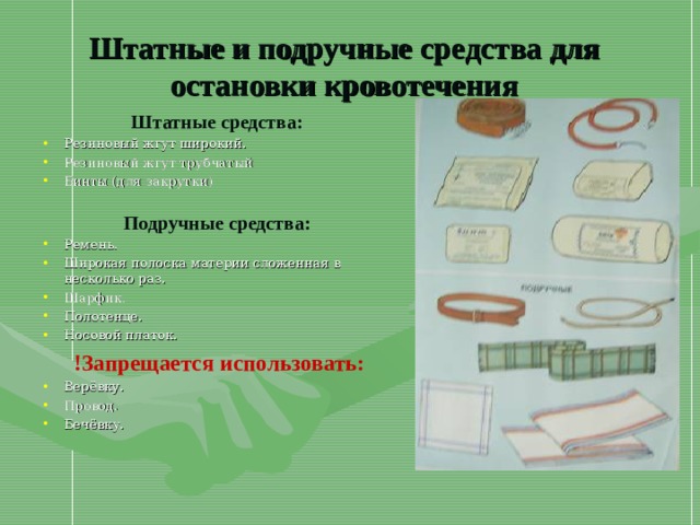 Штатные и подручные средства для остановки кровотечения Штатные средства: Резиновый жгут широкий. Резиновый жгут трубчатый Бинты (для закрутки)  Подручные средства: Ремень. Широкая полоска материи сложенная в несколько раз. Шарфик. Полотенце. Носовой платок. !Запрещается использовать: Верёвку. Провод. Бечёвку.   