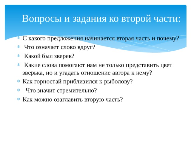 Вопросы и задания ко второй части: С какого предложения начинается вторая часть и почему?  Что означает слово вдруг?  Какой был зверек?  Какие слова помогают нам не только представить цвет зверька, но и угадать отношение автора к нему? Как горностай приблизился к рыболову?  Что значит стремительно? Как можно озаглавить вторую часть? 