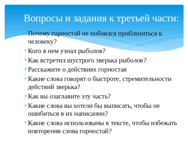 Вопросы и задания к третьей части: Почему горностай не побоялся приблизиться к человеку? Кого в нем узнал рыболов? Как встретил шустрого зверька рыболов? Расскажите о действиях горностая Какие слова говорят о быстроте, стремительности действий зверька? Как вы озаглавите эту часть? Какие слова вы хотели бы выписать, чтобы не ошибиться в их написании? Какие слова использованы в тексте, чтобы избежать повторения слова горностай? 