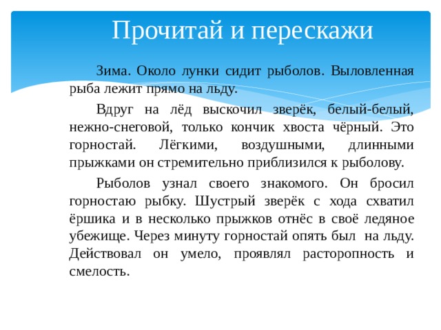 Прочитай и перескажи Зима. Около лунки сидит рыболов. Выловленная рыба лежит прямо на льду. Вдруг на лёд выскочил зверёк, белый-белый, нежно-снеговой, только кончик хвоста чёрный. Это горностай. Лёгкими, воздушными, длинными прыжками он стремительно приблизился к рыболову. Рыболов узнал своего знакомого. Он бросил горностаю рыбку. Шустрый зверёк с хода схватил ёршика и в несколько прыжков отнёс в своё ледяное убежище. Через минуту горностай опять был на льду. Действовал он умело, проявлял расторопность и смелость. 