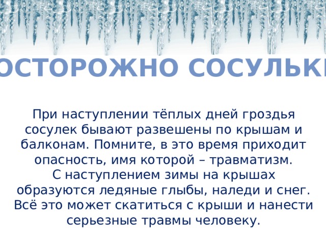 Осторожно сосульки При наступлении тёплых дней гроздья сосулек бывают развешены по крышам и балконам. Помните, в это время приходит опасность, имя которой – травматизм. С наступлением зимы на крышах образуются ледяные глыбы, наледи и снег. Всё это может скатиться с крыши и нанести серьезные травмы человеку. 