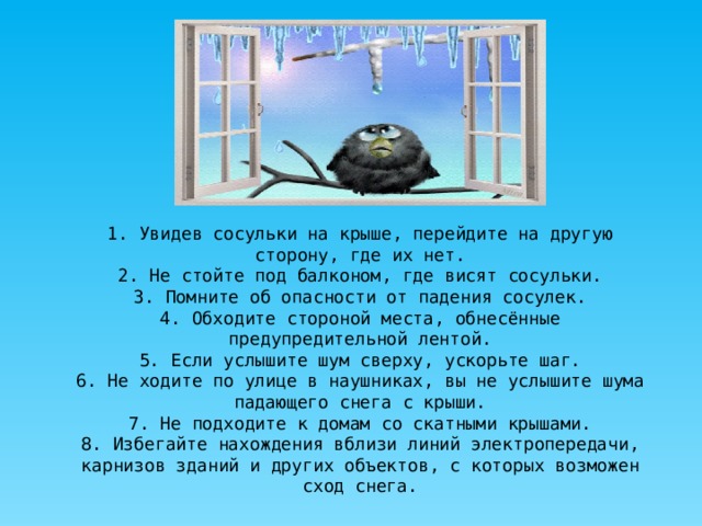 1. Увидев сосульки на крыше, перейдите на другую сторону, где их нет. 2. Не стойте под балконом, где висят сосульки. 3. Помните об опасности от падения сосулек. 4. Обходите стороной места, обнесённые предупредительной лентой. 5. Если услышите шум сверху, ускорьте шаг. 6. Не ходите по улице в наушниках, вы не услышите шума падающего снега с крыши. 7. Не подходите к домам со скатными крышами. 8. Избегайте нахождения вблизи линий электропередачи, карнизов зданий и других объектов, с которых возможен сход снега. 
