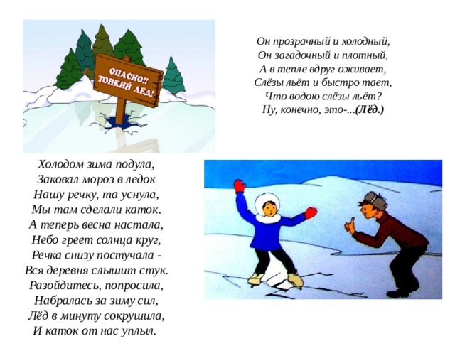 Он прозрачный и холодный,  Он загадочный и плотный,  А в тепле вдруг оживает,  Слёзы льёт и быстро тает,  Что водою слёзы льёт?  Ну, конечно, это-... (Лёд.) Холодом зима подула,  Заковал мороз в ледок  Нашу речку, та уснула,  Мы там сделали каток.  А теперь весна настала,  Небо греет солнца круг,  Речка снизу постучала -  Вся деревня слышит стук.  Разойдитесь, попросила,  Набралась за зиму сил,  Лёд в минуту сокрушила,  И каток от нас уплыл.  