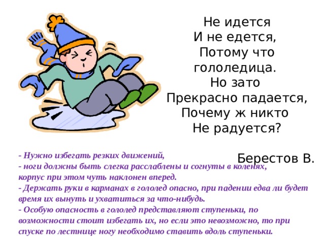 Не идется  И не едется,   Потому что гололедица.   Но зато   Прекрасно падается,  Почему ж никто   Не радуется?  Берестов В. - Нужно избегать резких движений, - ноги должны быть слегка расслаблены и согнуты в коленях, корпус при этом чуть наклонен вперед. - Держать руки в карманах в гололед опасно, при падении едва ли будет время их вынуть и ухватиться за что-нибудь. - Особую опасность в гололед представляют ступеньки, по возможности стоит избегать их, но если это невозможно, то при спуске по лестнице ногу необходимо ставить вдоль ступеньки. 