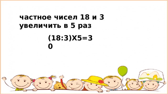 частное чисел 18 и 3 увеличить в 5 раз (18:3)Х5=30 