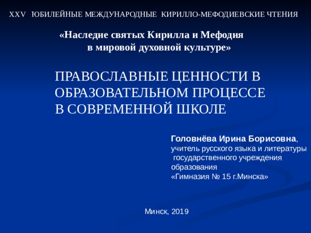 ХХ V ЮБИЛЕЙНЫЕ МЕЖДУНАРОДНЫЕ КИРИЛЛО-МЕФОДИЕВСКИЕ ЧТЕНИЯ «Наследие святых Кирилла и Мефодия  в мировой духовной культуре» ПРАВОСЛАВНЫЕ ЦЕННОСТИ В ОБРАЗОВАТЕЛЬНОМ ПРОЦЕССЕ В СОВРЕМЕННОЙ ШКОЛЕ Головнёва Ирина Борисовна , учитель русского языка и литературы  государственного учреждения образования «Гимназия № 15 г.Минска» Минск, 201 9 