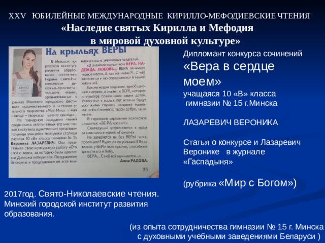 ХХ V ЮБИЛЕЙНЫЕ МЕЖДУНАРОДНЫЕ КИРИЛЛО-МЕФОДИЕВСКИЕ ЧТЕНИЯ «Наследие святых Кирилла и Мефодия  в мировой духовной культуре» Дипломант конкурса сочинений «Вера в сердце моем» учащаяся 10 «В» класса  гимназии № 15 г.Минска ЛАЗАРЕВИЧ ВЕРОНИКА Статья о конкурсе и Лазаревич Веронике в журнале «Гаспадыня» (рубрика «Мир с Богом») 2017 год. Свято-Николаевские чтения. Минский городской институт развития образования. (из опыта сотрудничества гимназии № 15 г. Минска  с духовными учебными заведениями Беларуси ) 