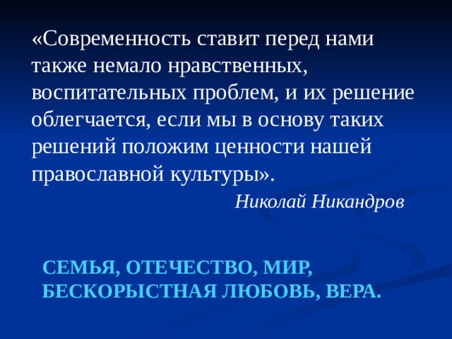 «Современность ставит перед нами также немало нравственных, воспитательных проблем, и их решение облегчается, если мы в основу таких решений положим ценности нашей православной культуры».  Николай Никандров СЕМЬЯ, ОТЕЧЕСТВО, МИР, БЕСКОРЫСТНАЯ ЛЮБОВЬ, ВЕРА. 